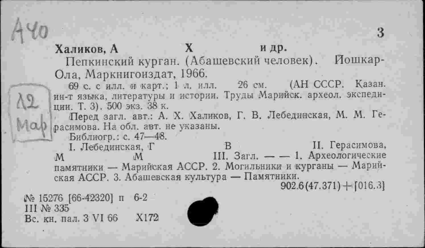 ﻿«L мЦ
/\Чо	з
Халиков, А	X	и др.
Пепкинский курган. (Абашевский человек). Йошкар-Ола, Маркнигоиздат, 1966.
69 с. с илл. и карт.; 1 л. илл. 26 см. (АН СССР. Казан, ин-т языка, литературы и истории. Труды Марийск. археол. экспедиции. Т. 3). 500 экз. 38 к.
Перед загл. авт.: А. X. Халиков, Г. В. Лебединская, М. М. Герасимова. На обл. авт. не указаны.
Библиогр.: с. 47—48.
I. Лебединская, Г	В	II. Герасимова,
М	М	III. Загл.--1. Археологические
памятники — Марийская АССР. 2. Могильники и 'курганы — Марийская АССР. 3. Абашевская культура — Памятники.
902.6(47.371)+ [016.3]
№ 15276 [66-42320] п 6-2
III № 335
Вс. кн. пал. З VI 66	XI72